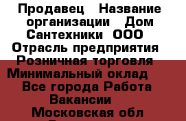 Продавец › Название организации ­ Дом Сантехники, ООО › Отрасль предприятия ­ Розничная торговля › Минимальный оклад ­ 1 - Все города Работа » Вакансии   . Московская обл.,Бронницы г.